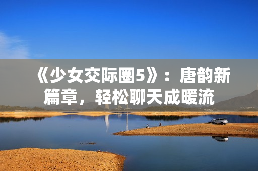 《少女交際圈5》：唐韻新篇章，輕松聊天成暖流