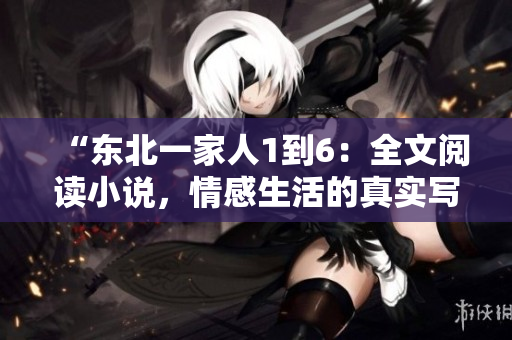 “東北一家人1到6：全文閱讀小說，情感生活的真實寫照”