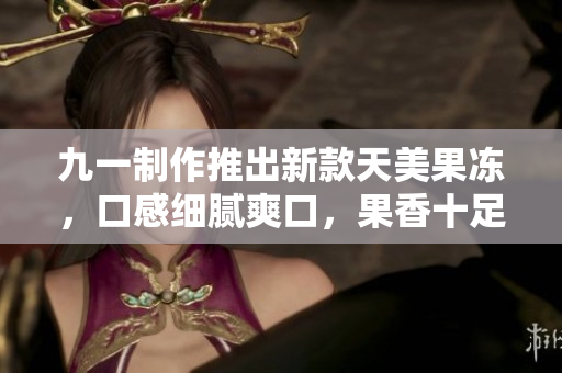 九一制作推出新款天美果凍，口感細(xì)膩爽口，果香十足