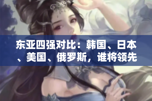 東亞四強(qiáng)對(duì)比：韓國(guó)、日本、美國(guó)、俄羅斯，誰(shuí)將領(lǐng)先一步？
