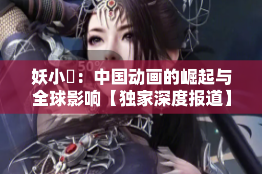妖小槡：中國(guó)動(dòng)畫的崛起與全球影響【獨(dú)家深度報(bào)道】
