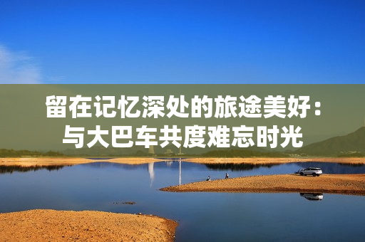 留在記憶深處的旅途美好：與大巴車共度難忘時(shí)光