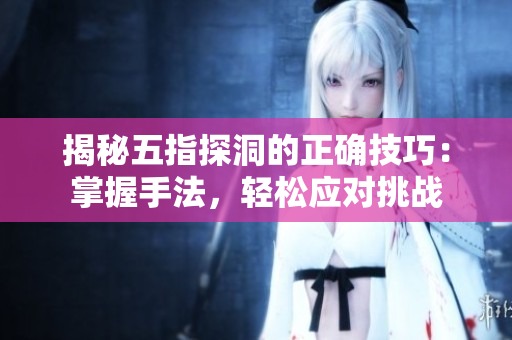 揭秘五指探洞的正確技巧：掌握手法，輕松應(yīng)對(duì)挑戰(zhàn)