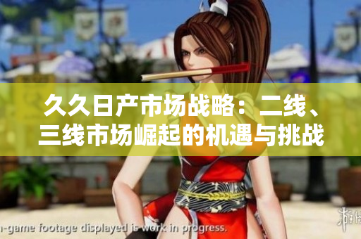 久久日產(chǎn)市場(chǎng)戰(zhàn)略：二線、三線市場(chǎng)崛起的機(jī)遇與挑戰(zhàn)