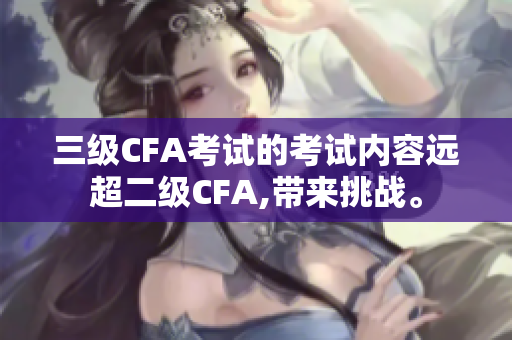 三級(jí)CFA考試的考試內(nèi)容遠(yuǎn)超二級(jí)CFA,帶來(lái)挑戰(zhàn)。