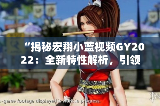 “揭秘宏翔小藍(lán)視頻GY2022：全新特性解析，引領(lǐng)行業(yè)潮流！”