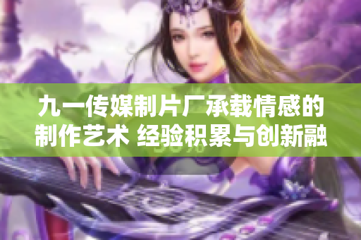 九一傳媒制片廠承載情感的制作藝術(shù) 經(jīng)驗(yàn)積累與創(chuàng)新融合 細(xì)膩情感打動(dòng)人心