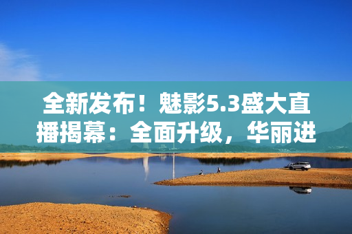 全新發(fā)布！魅影5.3盛大直播揭幕：全面升級，華麗進化