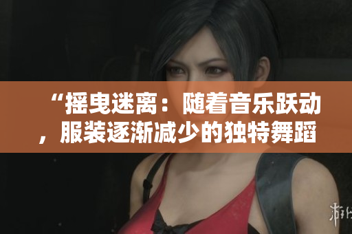 “搖曳迷離：隨著音樂躍動，服裝逐漸減少的獨特舞蹈表演”
