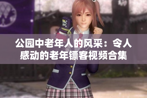 公園中老年人的風(fēng)采：令人感動(dòng)的老年鏢客視頻合集