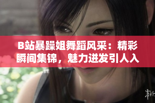 B站暴躁姐舞蹈風(fēng)采：精彩瞬間集錦，魅力迸發(fā)引人入迷