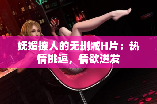 嫵媚撩人的無刪減H片：熱情挑逗，情欲迸發(fā)