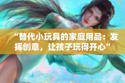 “替代小玩具的家庭用品：發(fā)揮創(chuàng)意，讓孩子玩得開心”
