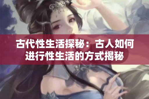 古代性生活探秘：古人如何進行性生活的方式揭秘