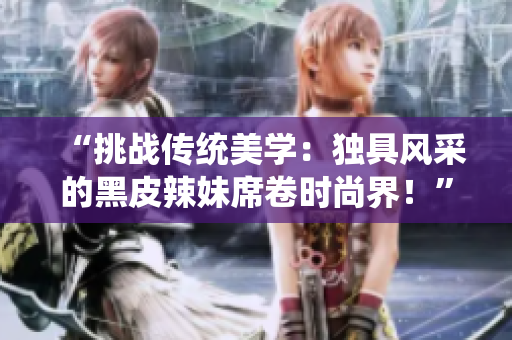 “挑戰(zhàn)傳統(tǒng)美學(xué)：獨具風(fēng)采的黑皮辣妹席卷時尚界！”