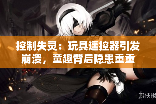 控制失靈：玩具遙控器引發(fā)崩潰，童趣背后隱患重重