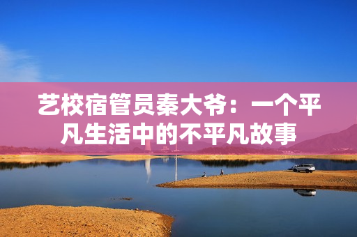 藝校宿管員秦大爺：一個(gè)平凡生活中的不平凡故事
