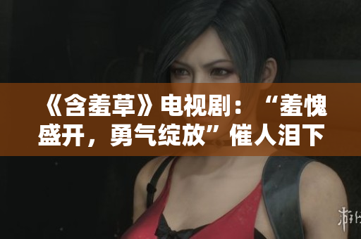 《含羞草》電視劇：“羞愧盛開，勇氣綻放”催人淚下，感動(dòng)主題曲鼓舞人心！