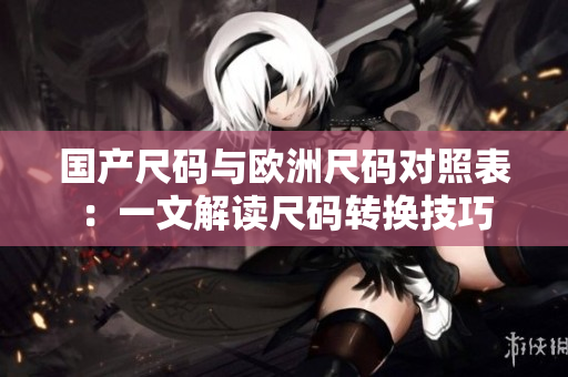國(guó)產(chǎn)尺碼與歐洲尺碼對(duì)照表：一文解讀尺碼轉(zhuǎn)換技巧