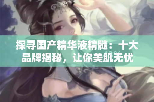 探尋國(guó)產(chǎn)精華液精髓：十大品牌揭秘，讓你美肌無(wú)憂
