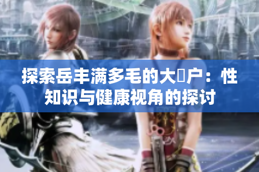 探索岳豐滿多毛的大隂戶：性知識(shí)與健康視角的探討