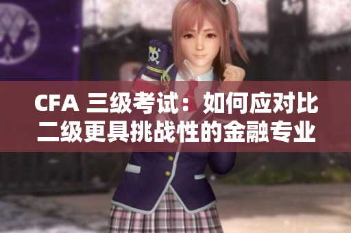 CFA 三級(jí)考試：如何應(yīng)對(duì)比二級(jí)更具挑戰(zhàn)性的金融專業(yè)考試