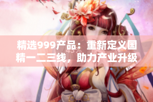 精選999產(chǎn)品：重新定義國精一二三線，助力產(chǎn)業(yè)升級