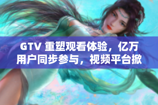 GTV 重塑觀看體驗(yàn)，億萬(wàn)用戶同步參與，視頻平臺(tái)掀起新浪潮