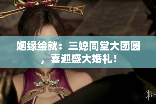 姻緣繪就：三媳同堂大團圓，喜迎盛大婚禮！