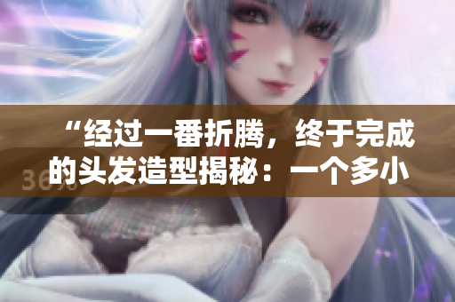 “經(jīng)過一番折騰，終于完成的頭發(fā)造型揭秘：一個(gè)多小時(shí)的心血結(jié)晶！”