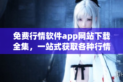免費行情軟件app網(wǎng)站下載全集，一站式獲取各種行情軟件免費下載