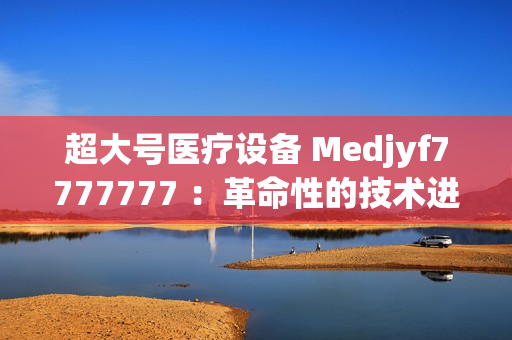 超大號(hào)醫(yī)療設(shè)備 Medjyf7777777 ：革命性的技術(shù)進(jìn)步