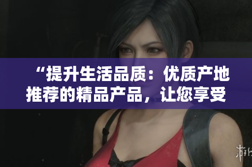 “提升生活品質(zhì)：優(yōu)質(zhì)產(chǎn)地推薦的精品產(chǎn)品，讓您享受卓越品質(zhì)生活”