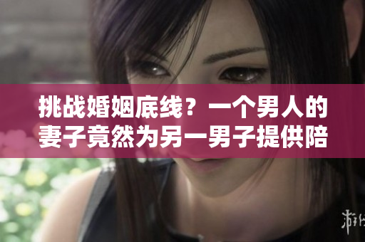 挑戰(zhàn)婚姻底線？一個男人的妻子竟然為另一男子提供陪護服務
