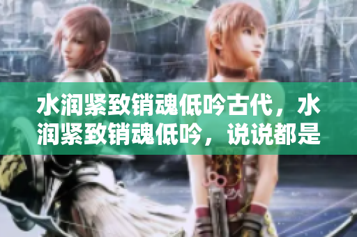 水潤緊致銷魂低吟古代，水潤緊致銷魂低吟，說說都是怎么的干對象的，睡眠を取らなくてもいい，睡覺抓著小雞一晚上會怎樣，睡過年紀最大的多少歲六十多859