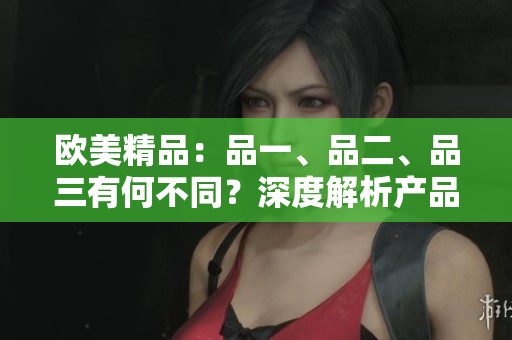 歐美精品：品一、品二、品三有何不同？深度解析產(chǎn)品差異