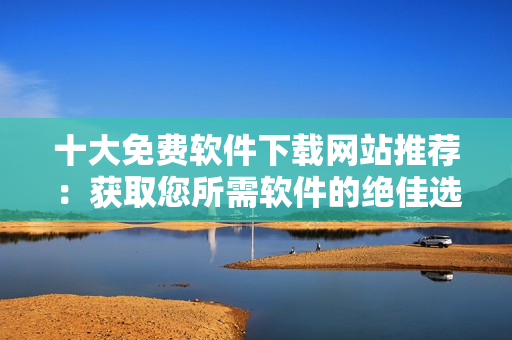 十大免費軟件下載網(wǎng)站推薦：獲取您所需軟件的絕佳選擇