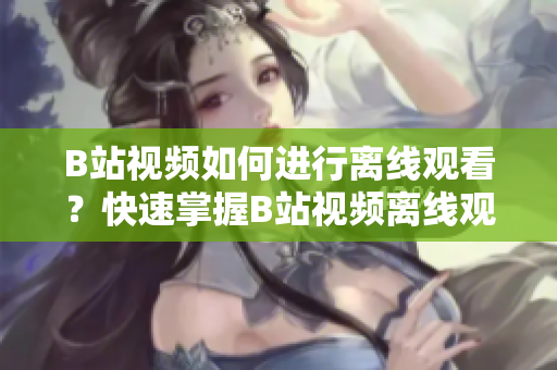 B站視頻如何進行離線觀看？快速掌握B站視頻離線觀看技巧