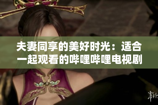夫妻同享的美好時光：適合一起觀看的嗶哩嗶哩電視劇