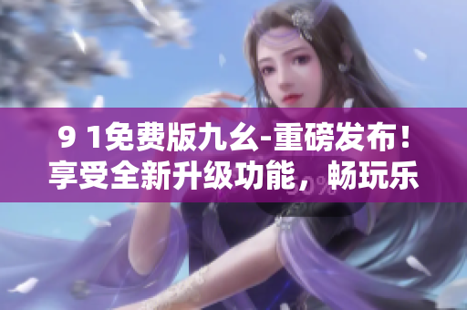 9 1免費版九幺-重磅發(fā)布！享受全新升級功能，暢玩樂趣不斷，免費盡情體驗！