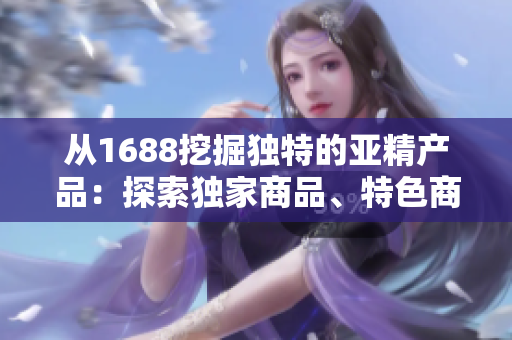 從1688挖掘獨特的亞精產(chǎn)品：探索獨家商品、特色商品和熱門趨勢