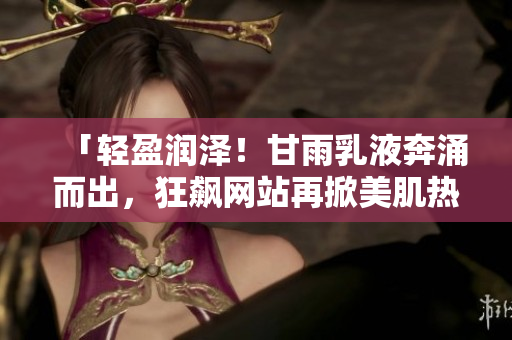 「輕盈潤澤！甘雨乳液奔涌而出，狂飆網(wǎng)站再掀美肌熱潮」