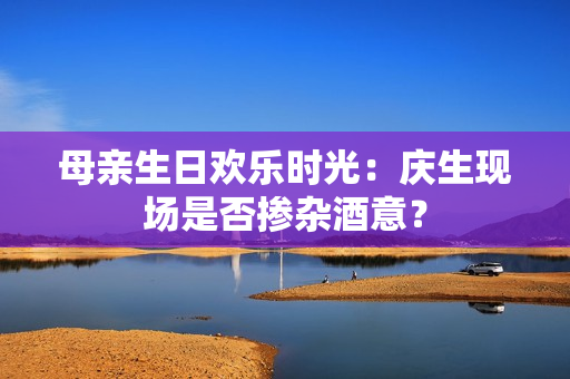 母親生日歡樂(lè)時(shí)光：慶生現(xiàn)場(chǎng)是否摻雜酒意？