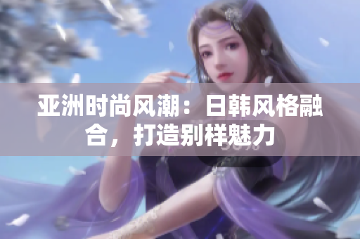 亞洲時尚風潮：日韓風格融合，打造別樣魅力