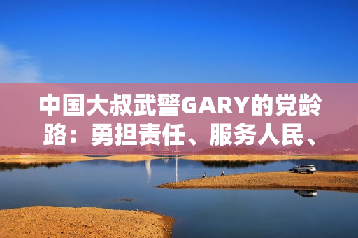 中國(guó)大叔武警GARY的黨齡路：勇?lián)?zé)任、服務(wù)人民、奮發(fā)向前