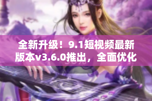 全新升級！9.1短視頻最新版本v3.6.0推出，全面優(yōu)化改進(jìn)！