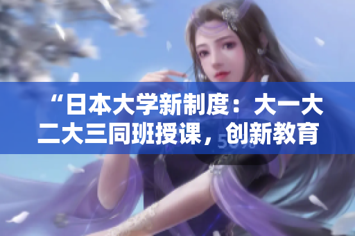 “日本大學新制度：大一大二大三同班授課，創(chuàng)新教育模式引發(fā)熱議”