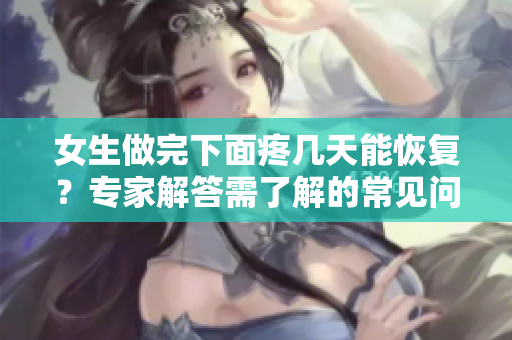 女生做完下面疼幾天能恢復(fù)？專家解答需了解的常見問題