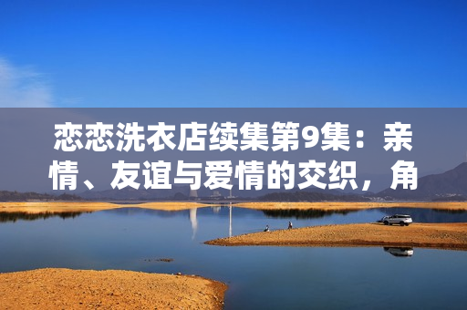 戀戀洗衣店續(xù)集第9集：親情、友誼與愛情的交織，角色命運逐漸揭曉