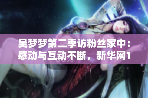 吳夢夢第二季訪粉絲家中：感動與互動不斷，新華網(wǎng)1080高清在線觀看